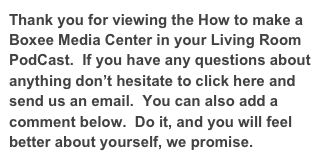 Thank you for viewing the How to make a Boxee Media Center in your Living Room PodCast.  If you have any questions about anything don’t hesitate to click here and send us an email.  You can also add a comment below.  Do it, and you will feel better about yourself, we promise.
